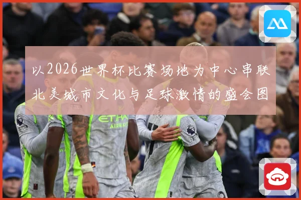 以2026世界杯比赛场地为中心串联北美城市文化与足球激情的盛会图景