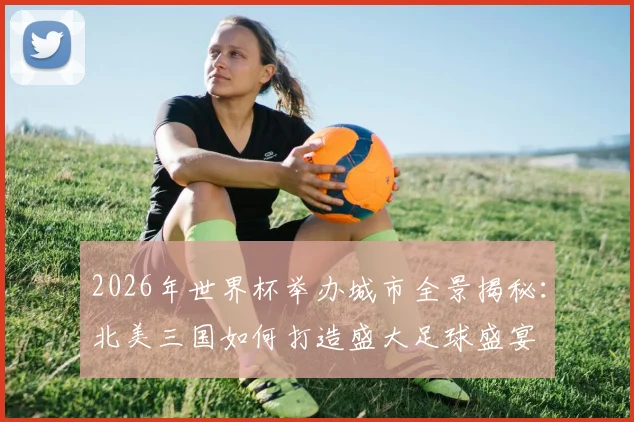 2026年世界杯举办城市全景揭秘：北美三国如何打造盛大足球盛宴