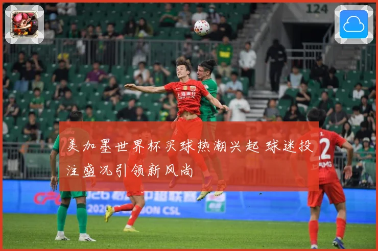 美加墨世界杯买球热潮兴起 球迷投注盛况引领新风尚