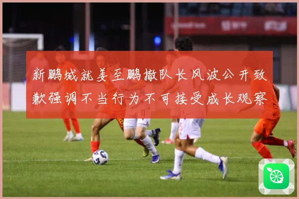 新鹏城就姜至鹏撤队长风波公开致歉强调不当行为不可接受成长观察