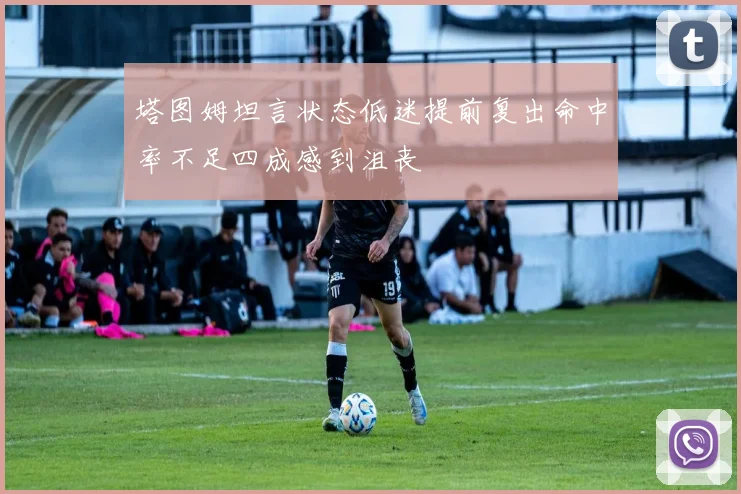 塔图姆坦言状态低迷提前复出命中率不足四成感到沮丧