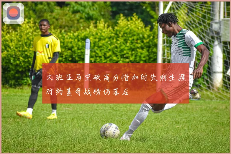文班亚马空砍高分惜加时失利生涯对约基奇战绩仍落后
