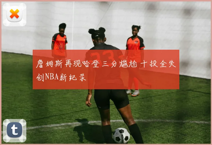 詹姆斯再现哈登三分尴尬 十投全失创NBA新纪录