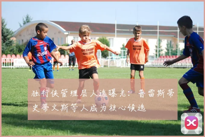独行侠管理层人选曝光：普雷斯蒂史蒂文斯等人成为核心候选