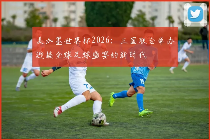 美加墨世界杯2026：三国联合举办迎接全球足球盛宴的新时代