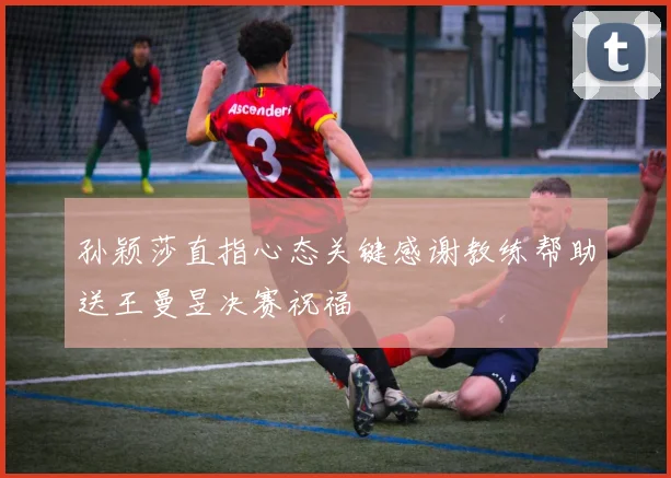 孙颖莎直指心态关键感谢教练帮助送王曼昱决赛祝福