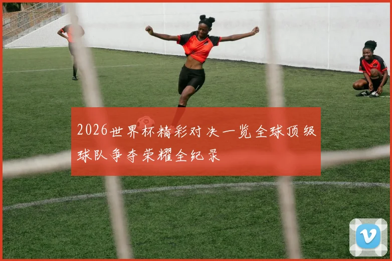 2026世界杯精彩对决一览全球顶级球队争夺荣耀全纪录