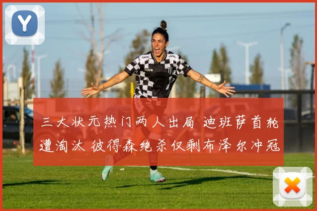 三大状元热门两人出局 迪班萨首轮遭淘汰 彼得森绝杀仅剩布泽尔冲冠