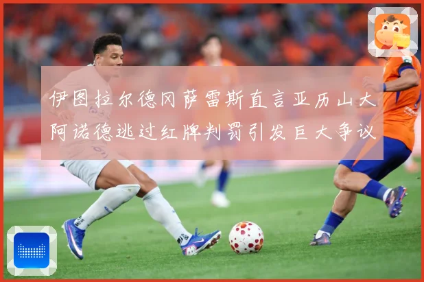 伊图拉尔德冈萨雷斯直言亚历山大阿诺德逃过红牌判罚引发巨大争议战术观察