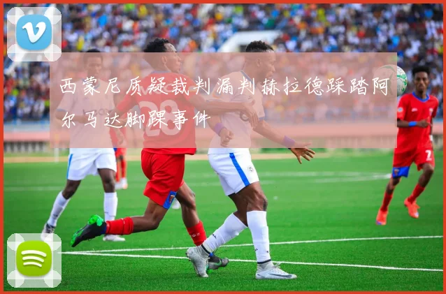 西蒙尼质疑裁判漏判赫拉德踩踏阿尔马达脚踝事件