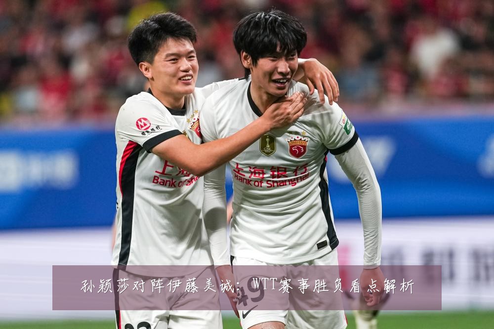 孙颖莎对阵伊藤美诚:WTT赛事胜负看点解析